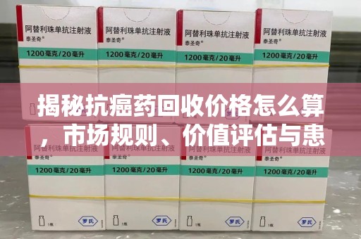 台州揭秘抗癌药回收价格怎么算，市场规则、价值评估与患者权益