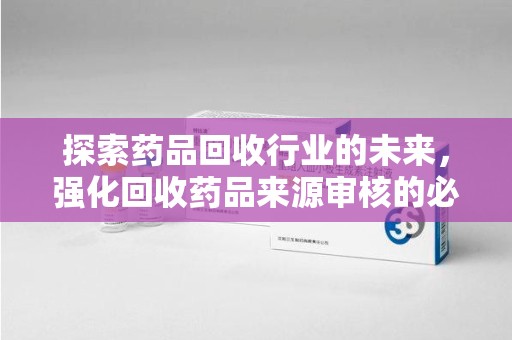台州探索药品回收行业的未来，强化回收药品来源审核的必要性