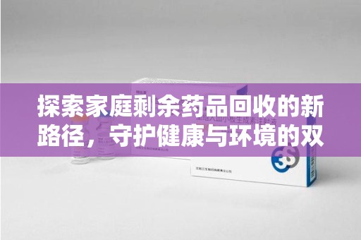 台州探索家庭剩余药品回收的新路径，守护健康与环境的双赢策略
