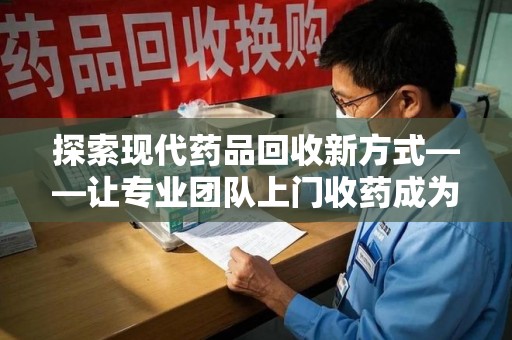 台州探索现代药品回收新方式——让专业团队上门收药成为环保与健康的桥梁