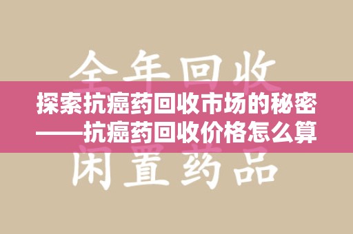 台州探索抗癌药回收市场的秘密——抗癌药回收价格怎么算？