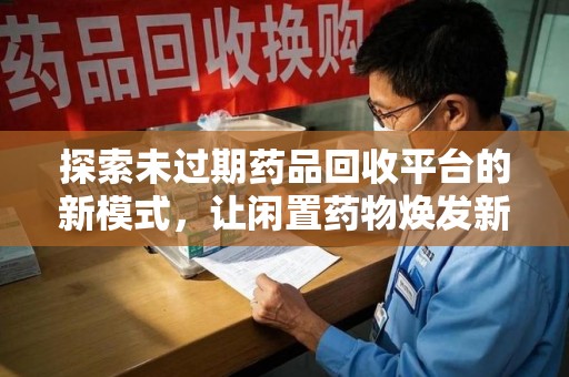 台州探索未过期药品回收平台的新模式，让闲置药物焕发新生
