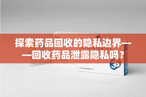 台州探索药品回收的隐私边界——回收药品泄露隐私吗？