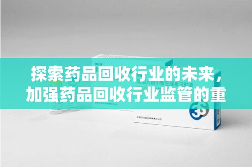 台州探索药品回收行业的未来，加强药品回收行业监管的重要性