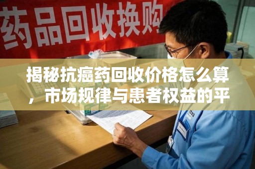 台州揭秘抗癌药回收价格怎么算，市场规律与患者权益的平衡点