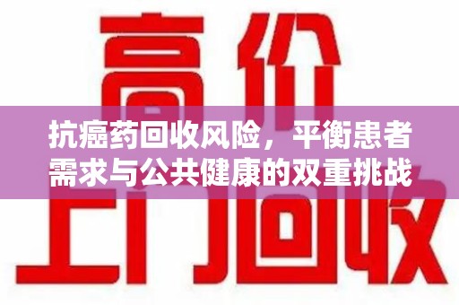 台州抗癌药回收风险，平衡患者需求与公共健康的双重挑战
