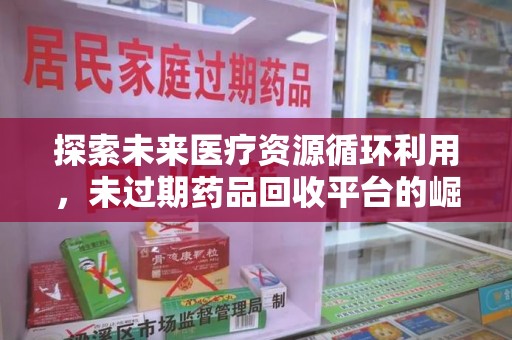 台州探索未来医疗资源循环利用，未过期药品回收平台的崛起