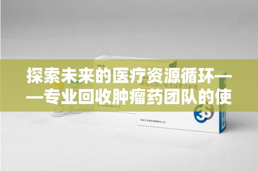 台州探索未来的医疗资源循环——专业回收肿瘤药团队的使命与价值