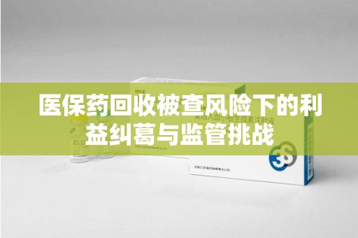 台州医保药回收被查风险下的利益纠葛与监管挑战
