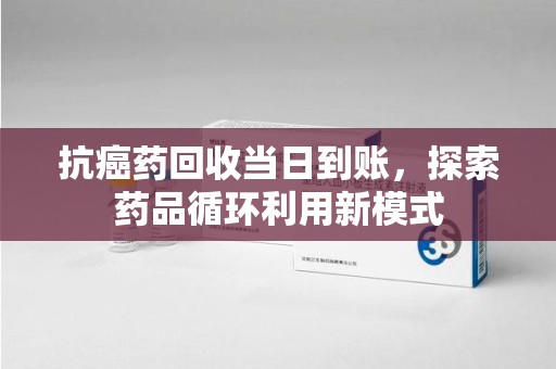 台州抗癌药回收当日到账，探索药品循环利用新模式