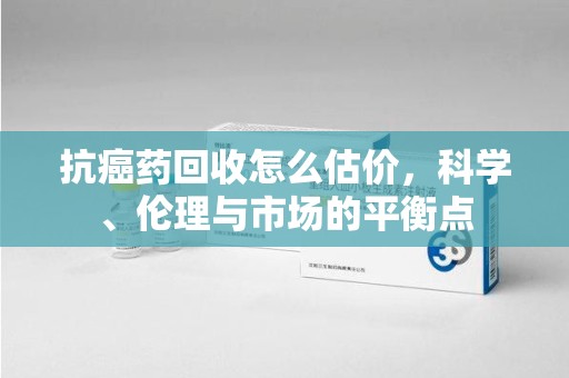 台州抗癌药回收怎么估价，科学、伦理与市场的平衡点