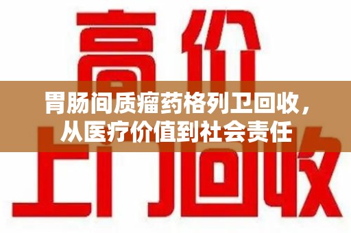 台州胃肠间质瘤药格列卫回收，从医疗价值到社会责任