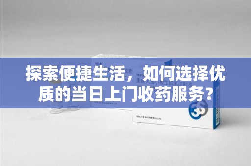 台州探索便捷生活，如何选择优质的当日上门收药服务？