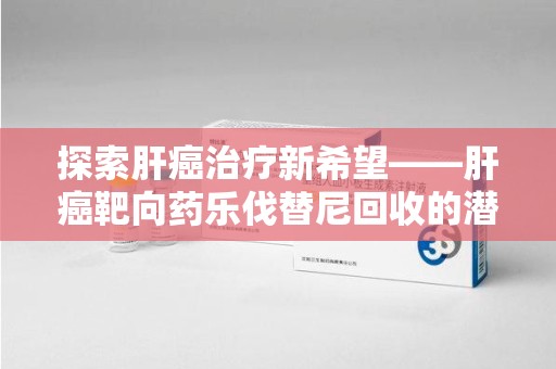 台州探索肝癌治疗新希望——肝癌靶向药乐伐替尼回收的潜力与价值
