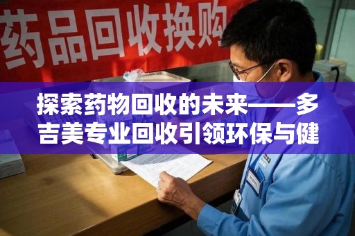 台州探索药物回收的未来——多吉美专业回收引领环保与健康新趋势