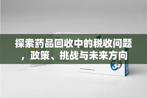 台州探索药品回收中的税收问题，政策、挑战与未来方向